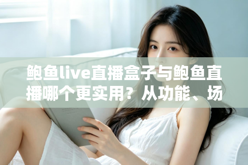 鲍鱼live直播盒子与鲍鱼直播哪个更实用？从功能、场景到体验的全方位对比指南