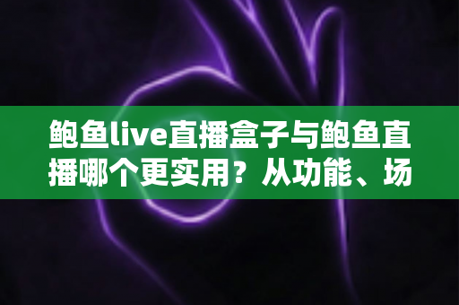 鲍鱼live直播盒子与鲍鱼直播哪个更实用？从功能、场景到体验的全方位对比指南