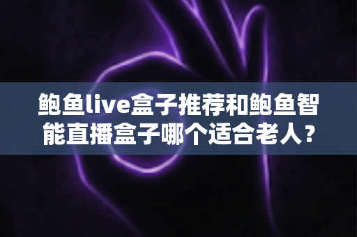 鲍鱼live盒子推荐和鲍鱼智能直播盒子哪个适合老人？两款适老化电视盒子深度对比与选购全指南