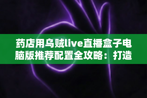 药店用乌贼live直播盒子电脑版推荐配置全攻略:打造稳定流畅的专业药店直播间 药店用乌贼live直播盒子电脑版推荐配置全攻略:打造稳定流畅的专业药店直播间