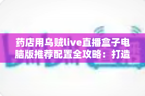 药店用乌贼live直播盒子电脑版推荐配置全攻略:打造稳定流畅的专业药店直播间 药店用乌贼live直播盒子电脑版推荐配置全攻略:打造稳定流畅的专业药店直播间