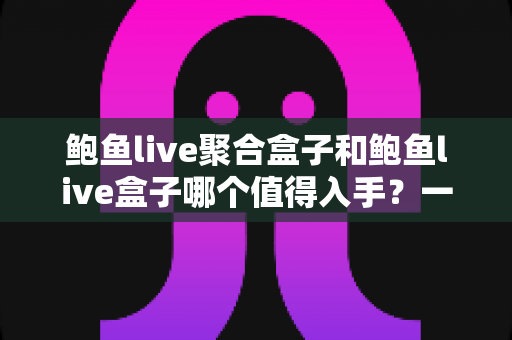 鲍鱼live聚合盒子和鲍鱼live盒子哪个值得入手？一文读懂两者差异，选对盒子不花冤枉钱