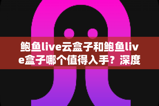 鲍鱼live云盒子和鲍鱼live盒子哪个值得入手？深度对比评测帮你选对不选贵