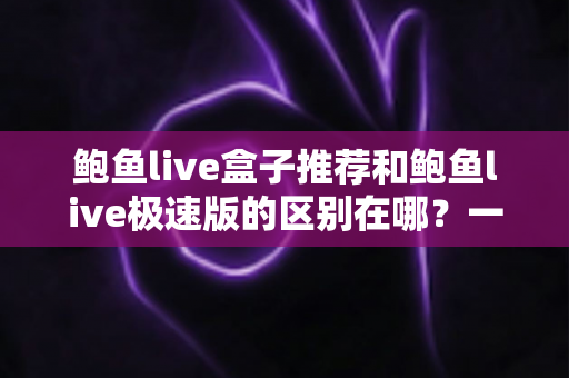 鲍鱼live盒子推荐和鲍鱼live极速版的区别在哪？一文读懂两者差异与选购指南