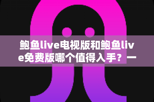 鲍鱼live电视版和鲍鱼live免费版哪个值得入手?一文看懂两版本差异与选购攻略 鲍鱼live电视版和鲍鱼live免费版哪个值得入手?一文看懂两版本差异与选购攻略