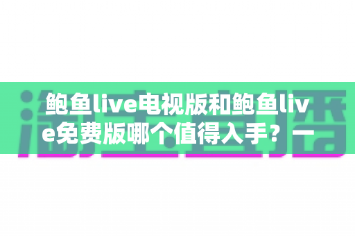 鲍鱼live电视版和鲍鱼live免费版哪个值得入手?一文看懂两版本差异与选购攻略 鲍鱼live电视版和鲍鱼live免费版哪个值得入手?一文看懂两版本差异与选购攻略