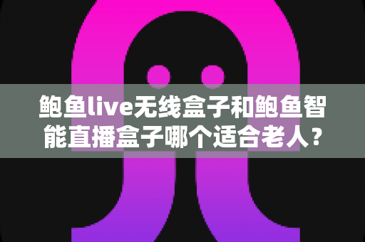鲍鱼live无线盒子和鲍鱼智能直播盒子哪个适合老人？两款电视盒子适老化程度全面对比指南