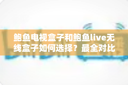 鲍鱼电视盒子和鲍鱼live无线盒子如何选择?最全对比评测与实用选购指南 鲍鱼电视盒子和鲍鱼live无线盒子如何选择?最全对比评测与实用选购指南