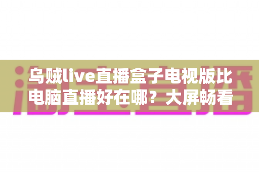 乌贼live直播盒子电视版比电脑直播好在哪?大屏畅看直播的全新体验指南 乌贼live直播盒子电视版比电脑直播好在哪?大屏畅看直播的全新体验指南