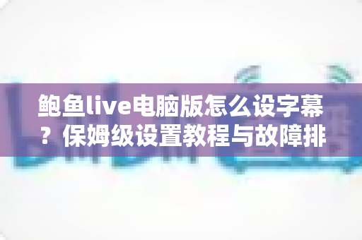 鲍鱼live电脑版怎么设字幕？保姆级设置教程与故障排查全攻略