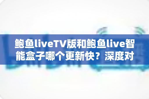 鲍鱼liveTV版和鲍鱼live智能盒子哪个更新快?深度对比解析与实用选购指南 鲍鱼liveTV版和鲍鱼live智能盒子哪个更新快?深度对比解析与实用选购指南
