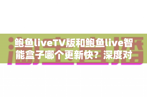 鲍鱼liveTV版和鲍鱼live智能盒子哪个更新快?深度对比解析与实用选购指南 鲍鱼liveTV版和鲍鱼live智能盒子哪个更新快?深度对比解析与实用选购指南