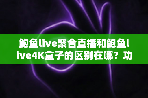 鲍鱼live聚合直播和鲍鱼live4K盒子的区别在哪？功能、体验与选购全维度对比指南