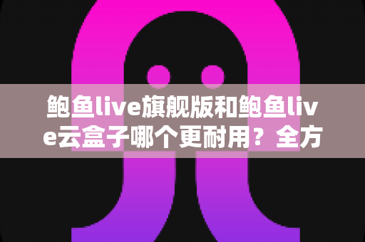 鲍鱼live旗舰版和鲍鱼live云盒子哪个更耐用?全方位耐用性对比与选购避坑指南 鲍鱼live旗舰版和鲍鱼live云盒子哪个更耐用?全方位耐用性对比与选购避坑指南