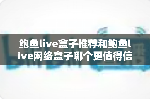 鲍鱼live盒子推荐和鲍鱼live网络盒子哪个更值得信赖？全方位深度对比与安全选购指南