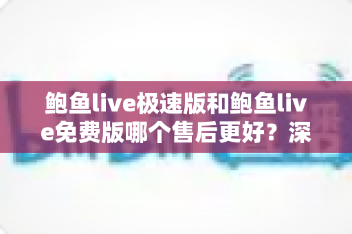 鲍鱼live极速版和鲍鱼live免费版哪个售后更好？深度对比分析与选择指南