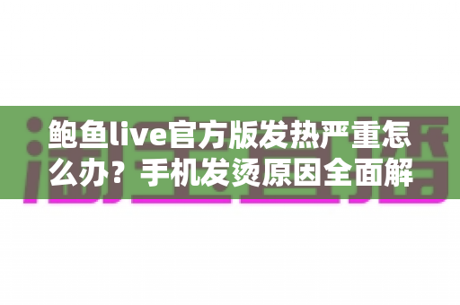 鲍鱼live官方版发热严重怎么办？手机发烫原因全面解析与实用降温方案