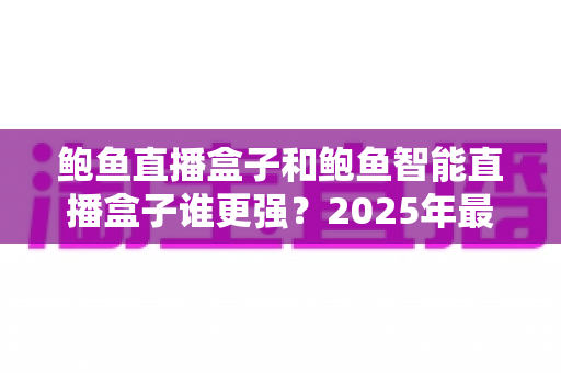 鲍鱼直播盒子和鲍鱼智能直播盒子谁更强?2025年最全深度对比评测,看完再买不踩坑 鲍鱼直播盒子和鲍鱼智能直播盒子谁更强?2025年最全深度对比评测,看完再买不踩坑