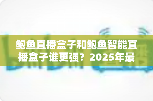 鲍鱼直播盒子和鲍鱼智能直播盒子谁更强？2025年最全深度对比评测，看完再买不踩坑