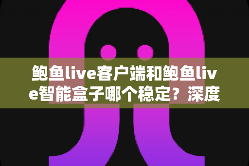 鲍鱼live客户端和鲍鱼live智能盒子哪个稳定？深度对比评测与选购指南，看完不再纠结