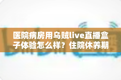 医院病房用乌贼live直播盒子体验怎么样？住院休养期间追剧看球的实测心得分享