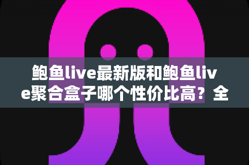 鲍鱼live最新版和鲍鱼live聚合盒子哪个性价比高？全面对比分析与选购指南