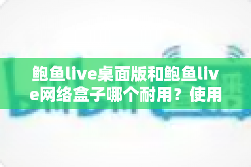 鲍鱼live桌面版和鲍鱼live网络盒子哪个耐用？使用寿命全方位对比与选购指南