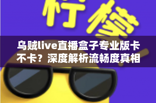 乌贼live直播盒子专业版卡不卡?深度解析流畅度真相与实用优化全指南 乌贼live直播盒子专业版卡不卡?深度解析流畅度真相与实用优化全指南