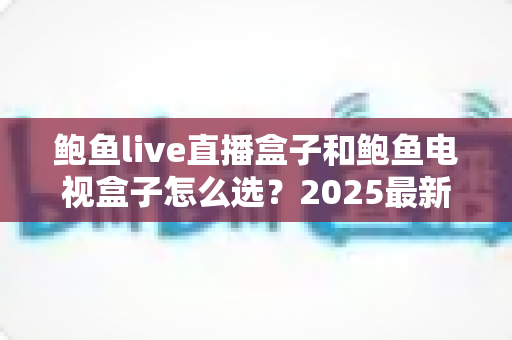 鲍鱼live直播盒子和鲍鱼电视盒子怎么选？2025最新选购攻略与深度对比全解析