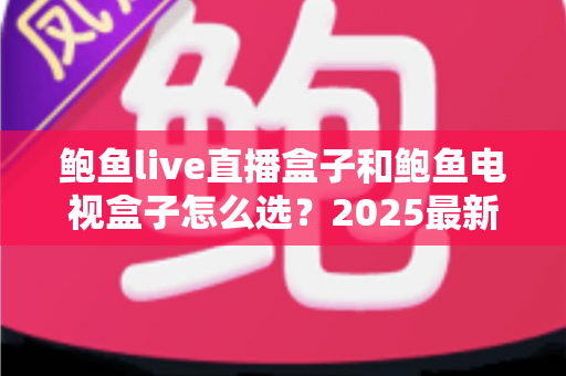 鲍鱼live直播盒子和鲍鱼电视盒子怎么选？2025最新选购攻略与深度对比全解析