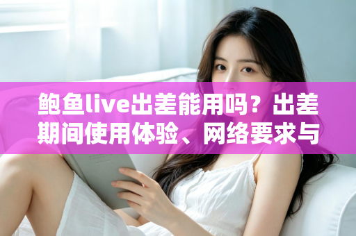 鲍鱼live出差能用吗?出差期间使用体验、网络要求与注意事项全解析 鲍鱼live出差能用吗?出差期间使用体验、网络要求与注意事项全解析