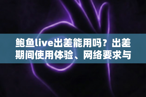 鲍鱼live出差能用吗?出差期间使用体验、网络要求与注意事项全解析 鲍鱼live出差能用吗?出差期间使用体验、网络要求与注意事项全解析