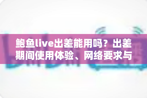 鲍鱼live出差能用吗?出差期间使用体验、网络要求与注意事项全解析 鲍鱼live出差能用吗?出差期间使用体验、网络要求与注意事项全解析