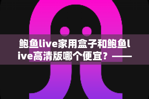 鲍鱼live家用盒子和鲍鱼live高清版哪个便宜？——价格构成与性价比全面解析