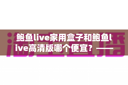 鲍鱼live家用盒子和鲍鱼live高清版哪个便宜？——价格构成与性价比全面解析