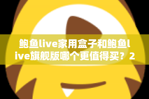 鲍鱼live家用盒子和鲍鱼live旗舰版哪个更值得买?2025年最全选购对比指南,看完不花冤枉钱 鲍鱼live家用盒子和鲍鱼live旗舰版哪个更值得买?2025年最全选购对比指南,看完不花冤枉钱