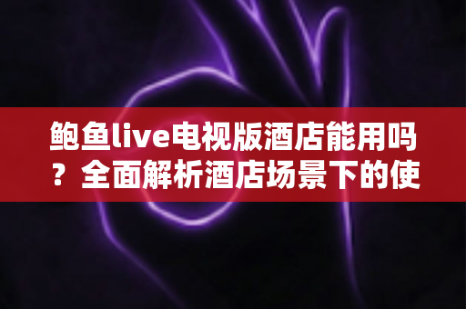 鲍鱼live电视版酒店能用吗?全面解析酒店场景下的使用体验与注意事项 鲍鱼live电视版酒店能用吗?全面解析酒店场景下的使用体验与注意事项