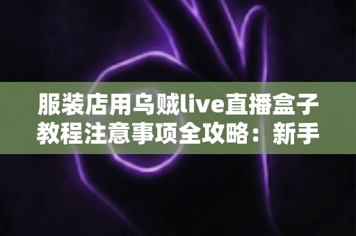 服装店用乌贼live直播盒子教程注意事项全攻略:新手也能快速上手的直播带货实战指南 服装店用乌贼live直播盒子教程注意事项全攻略:新手也能快速上手的直播带货实战指南