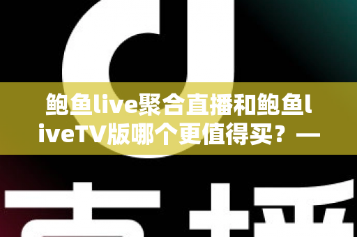 鲍鱼live聚合直播和鲍鱼liveTV版哪个更值得买？——功能、价格与使用场景全维度深度对比选购指南