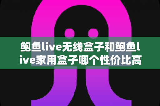 鲍鱼live无线盒子和鲍鱼live家用盒子哪个性价比高？深度对比与选购全攻略