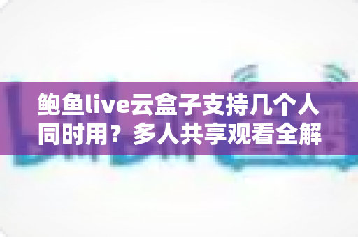 鲍鱼live云盒子支持几个人同时用？多人共享观看全解析与实用指南