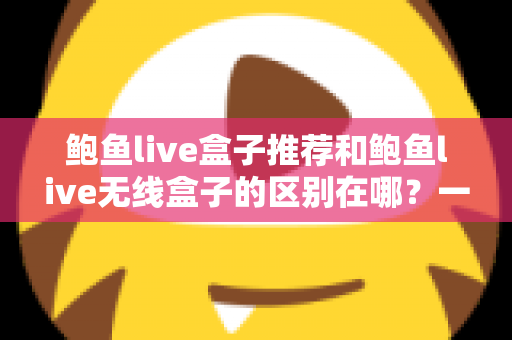 鲍鱼live盒子推荐和鲍鱼live无线盒子的区别在哪？一篇文章帮你彻底搞懂选购要点