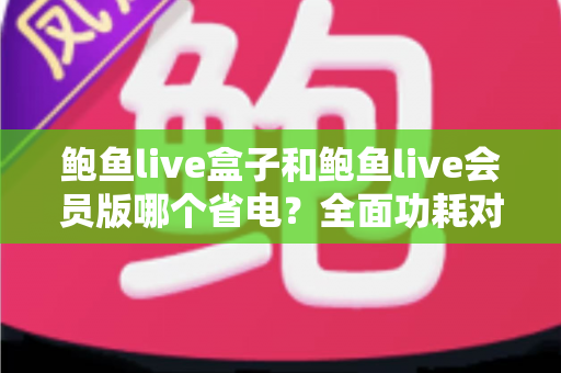 鲍鱼live盒子和鲍鱼live会员版哪个省电？全面功耗对比与省电技巧大公开