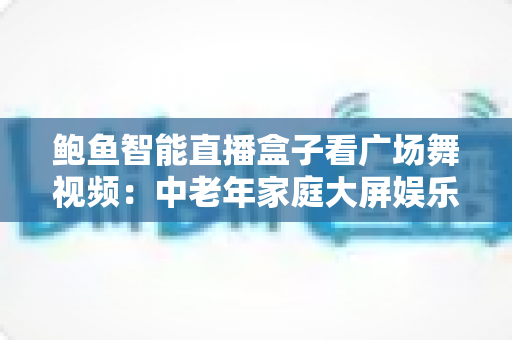 鲍鱼智能直播盒子看广场舞视频：中老年家庭大屏娱乐与健康生活的智能新选择