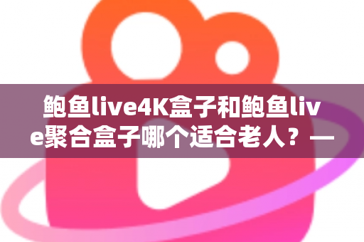 鲍鱼live4K盒子和鲍鱼live聚合盒子哪个适合老人？——为家中长辈挑选电视盒子的终极选购指南