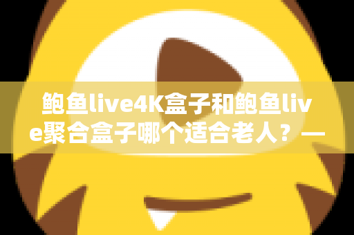 鲍鱼live4K盒子和鲍鱼live聚合盒子哪个适合老人？——为家中长辈挑选电视盒子的终极选购指南