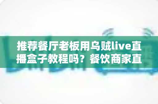 推荐餐厅老板用乌贼live直播盒子教程吗？餐饮商家直播引流全攻略深度解析