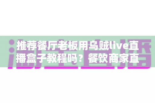 推荐餐厅老板用乌贼live直播盒子教程吗？餐饮商家直播引流全攻略深度解析