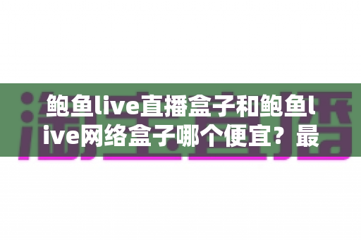 鲍鱼live直播盒子和鲍鱼live网络盒子哪个便宜？最新价格对比与高性价比选购全攻略
