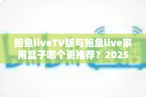 鲍鱼liveTV版与鲍鱼live家用盒子哪个更推荐？2025最全深度对比指南，帮你一次选对不踩坑